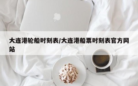 大连港轮船时刻表/大连港船票时刻表官方网站